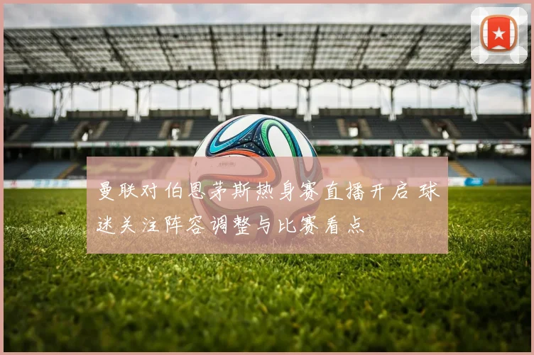 曼联对伯恩茅斯热身赛直播开启 球迷关注阵容调整与比赛看点