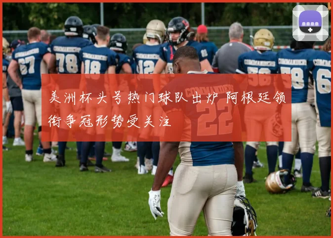 美洲杯头号热门球队出炉 阿根廷领衔争冠形势受关注