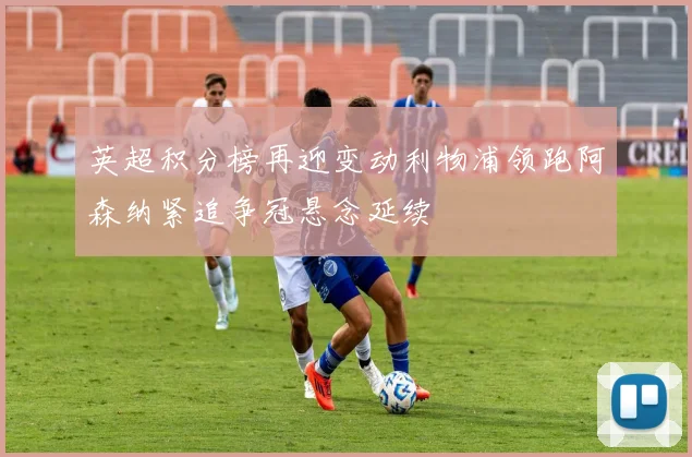英超积分榜再迎变动利物浦领跑阿森纳紧追争冠悬念延续