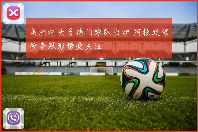 美洲杯头号热门球队出炉 阿根廷领衔争冠形势受关注