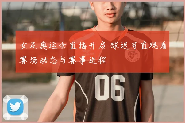 女足奥运会直播开启 球迷可直观看赛场动态与赛事进程