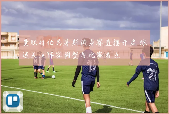 曼联对伯恩茅斯热身赛直播开启 球迷关注阵容调整与比赛看点